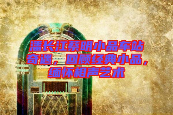 潘長江蔡明小品車站奇遇，回顧經(jīng)典小品，緬懷相聲藝術(shù)