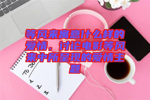 等風來寓意什么樣的愛情，討論電影等風來中所呈現(xiàn)的愛情主題