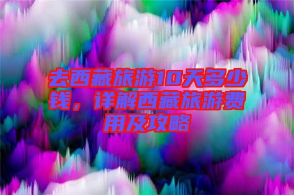 去西藏旅游10天多少錢，詳解西藏旅游費用及攻略