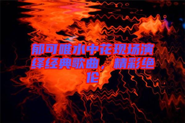 郁可唯水中花現(xiàn)場(chǎng)演繹經(jīng)典歌曲，精彩絕倫