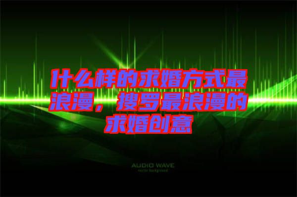 什么樣的求婚方式最浪漫，搜羅最浪漫的求婚創(chuàng)意