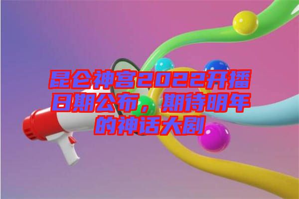 昆侖神宮2022開播日期公布，期待明年的神話大劇