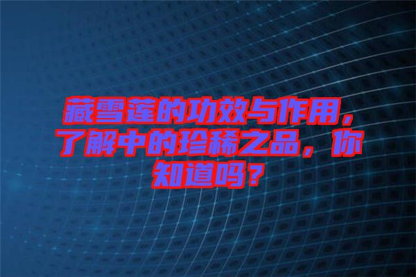藏雪蓮的功效與作用，了解中的珍稀之品，你知道嗎？
