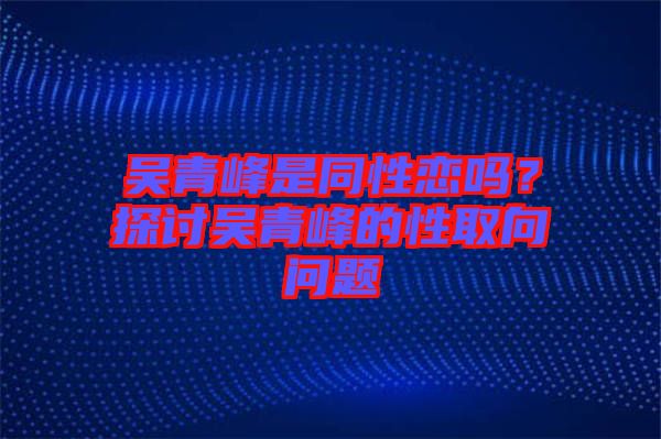 吳青峰是同性戀嗎？探討吳青峰的性取向問(wèn)題
