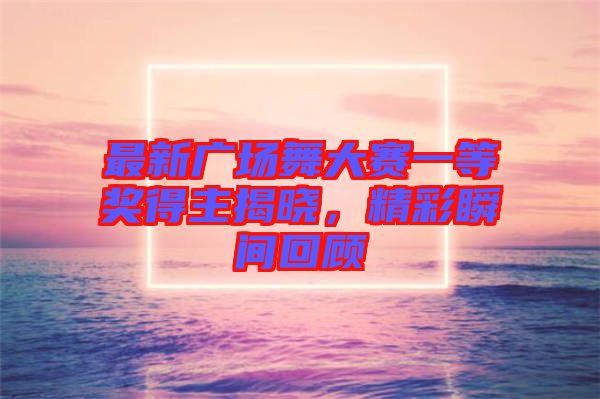 最新廣場(chǎng)舞大賽一等獎(jiǎng)得主揭曉，精彩瞬間回顧