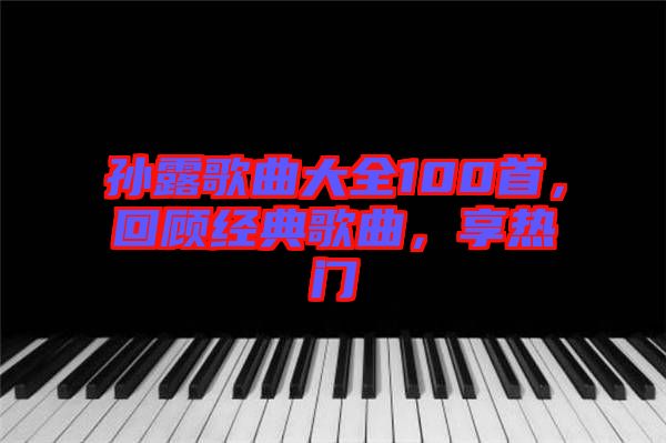 孫露歌曲大全100首，回顧經(jīng)典歌曲，享熱門