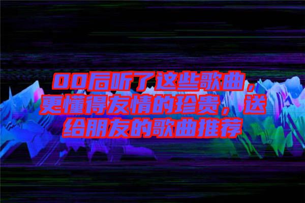 00后聽了這些歌曲，更懂得友情的珍貴，送給朋友的歌曲推薦