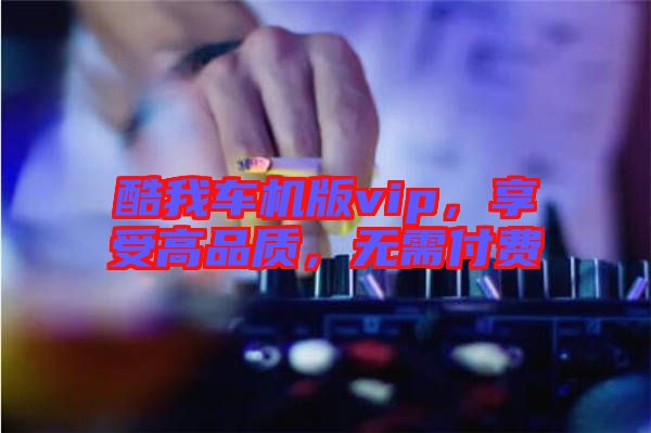 酷我車機(jī)版vip，享受高品質(zhì)，無需付費(fèi)