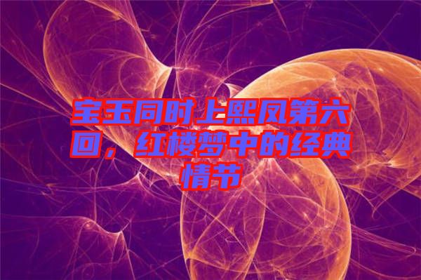 寶玉同時上熙鳳第六回，紅樓夢中的經(jīng)典情節(jié)