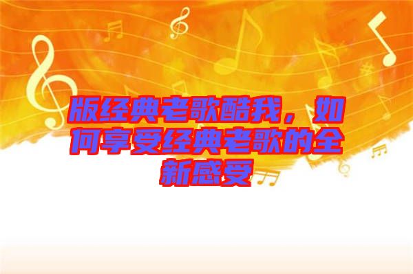版經(jīng)典老歌酷我，如何享受經(jīng)典老歌的全新感受