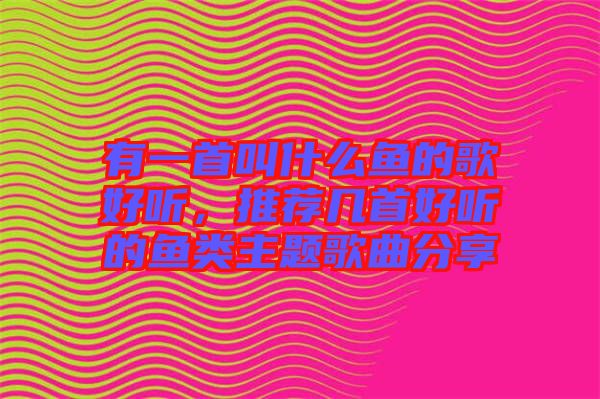 有一首叫什么魚的歌好聽(tīng)，推薦幾首好聽(tīng)的魚類主題歌曲分享