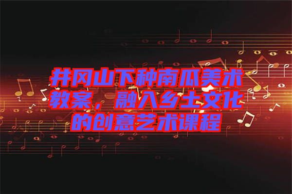 井岡山下種南瓜美術(shù)教案，融入鄉(xiāng)土文化的創(chuàng)意藝術(shù)課程