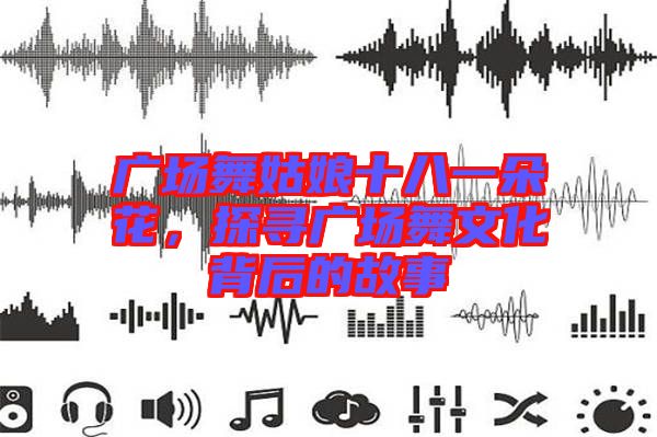 廣場舞姑娘十八一朵花，探尋廣場舞文化背后的故事