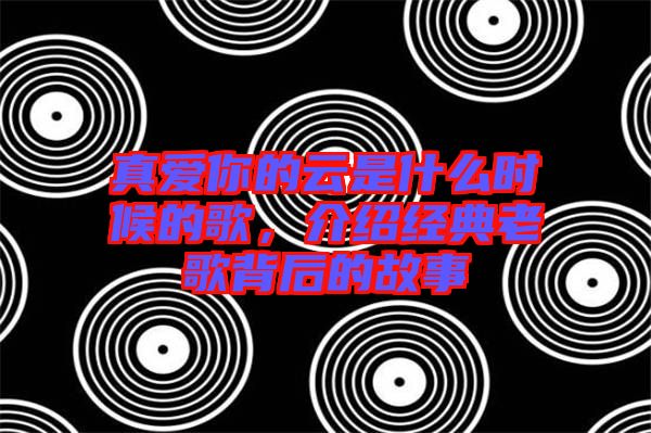 真愛(ài)你的云是什么時(shí)候的歌，介紹經(jīng)典老歌背后的故事