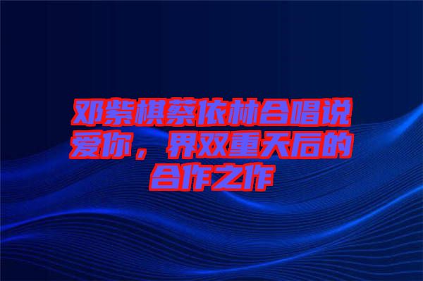 鄧紫棋蔡依林合唱說愛你，界雙重天后的合作之作