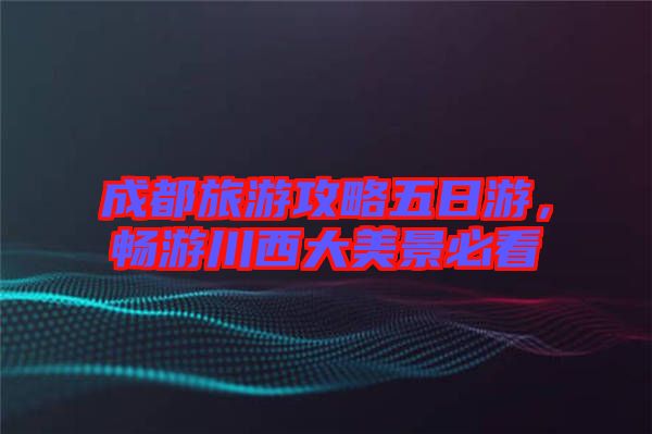成都旅游攻略五日游，暢游川西大美景必看