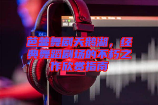 芭蕾舞劇天鵝湖，經(jīng)典舞蹈劇場的不朽之作欣賞指南