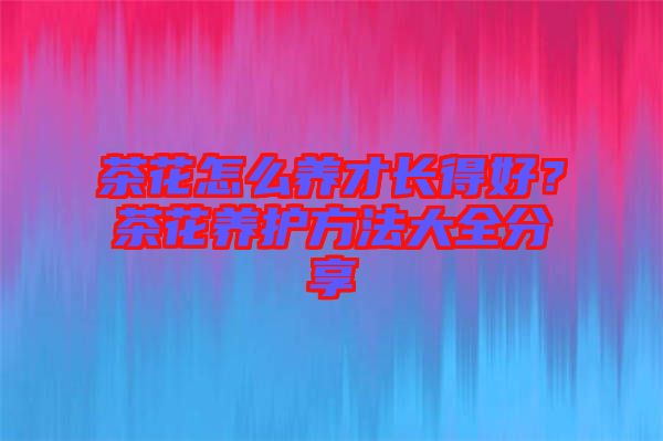 茶花怎么養(yǎng)才長得好？茶花養(yǎng)護(hù)方法大全分享