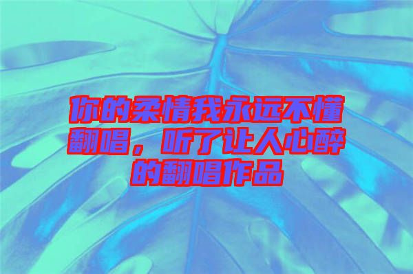 你的柔情我永遠(yuǎn)不懂翻唱，聽(tīng)了讓人心醉的翻唱作品