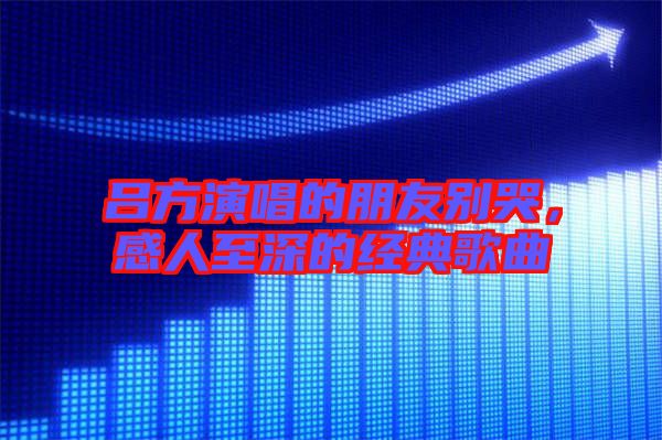 呂方演唱的朋友別哭，感人至深的經典歌曲