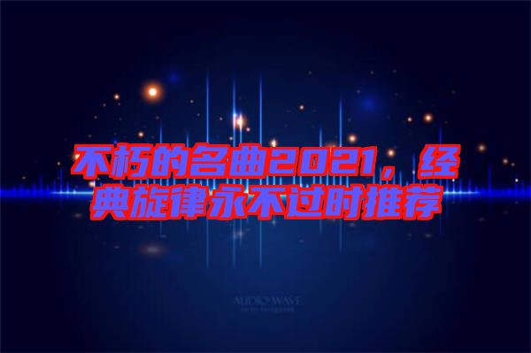 不朽的名曲2021，經(jīng)典旋律永不過時推薦