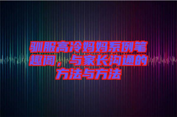 馴服高冷媽媽系例筆趣閣，與家長溝通的方法與方法