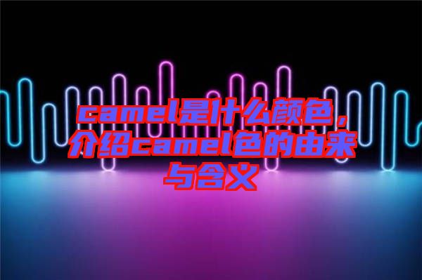 camel是什么顏色，介紹camel色的由來(lái)與含義