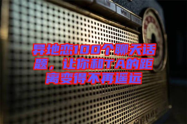 異地戀100個(gè)聊天話題，讓你和TA的距離變得不再遙遠(yuǎn)