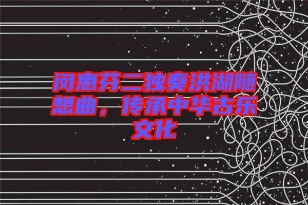閔惠芬二獨奏洪湖隨想曲，傳承中華古樂文化