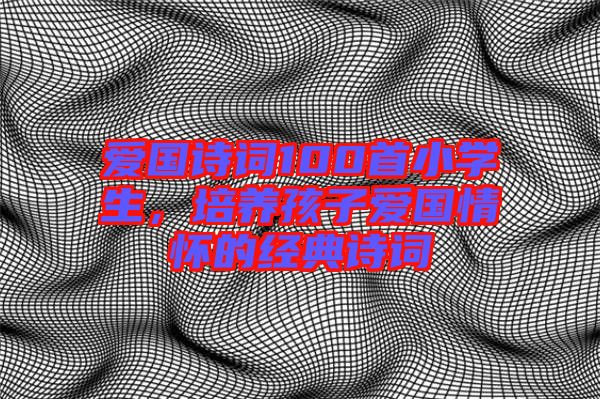 愛國詩詞100首小學(xué)生，培養(yǎng)孩子愛國情懷的經(jīng)典詩詞