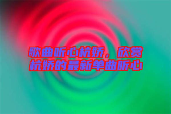 歌曲聽心杭嬌，欣賞杭嬌的最新單曲聽心