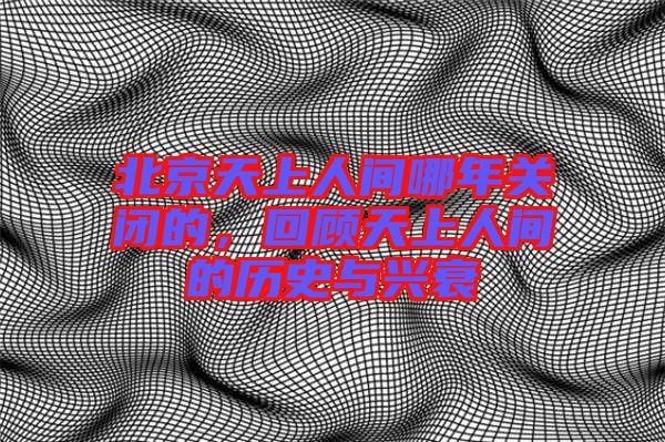 北京天上人間哪年關(guān)閉的，回顧天上人間的歷史與興衰