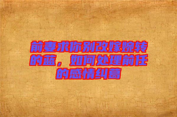 前妻求你別改嫁婉轉(zhuǎn)的藍，如何處理前任的感情糾葛