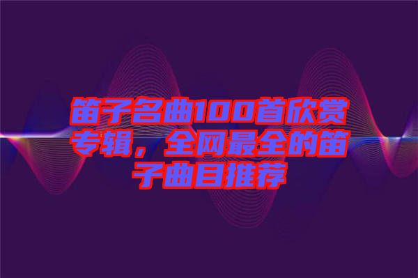 笛子名曲100首欣賞專輯，全網(wǎng)最全的笛子曲目推薦