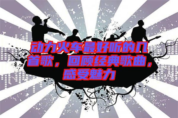 動(dòng)力火車最好聽的幾首歌，回顧經(jīng)典歌曲，感受魅力