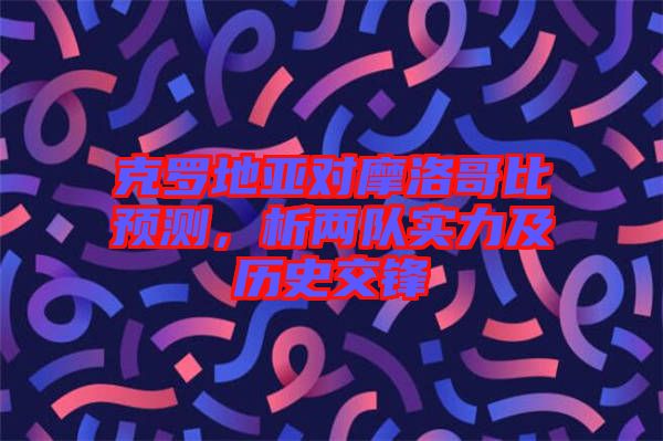 克羅地亞對(duì)摩洛哥比預(yù)測(cè)，析兩隊(duì)實(shí)力及歷史交鋒