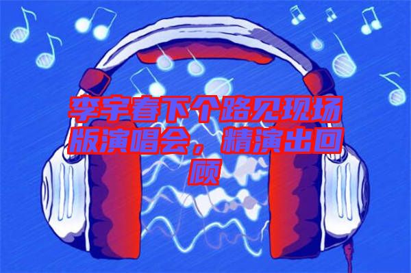 李宇春下個(gè)路見現(xiàn)場(chǎng)版演唱會(huì)，精演出回顧
