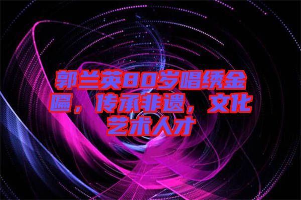 郭蘭英80歲唱繡金匾，傳承非遺，文化藝術(shù)人才