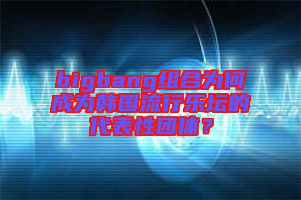 bigbang組合為何成為韓國流行樂壇的代表性團體？