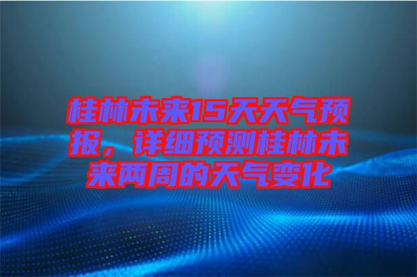 桂林未來15天天氣預(yù)報(bào)，詳細(xì)預(yù)測桂林未來兩周的天氣變化