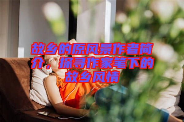 故鄉(xiāng)的原風(fēng)景作者簡介，探尋作家筆下的故鄉(xiāng)風(fēng)情