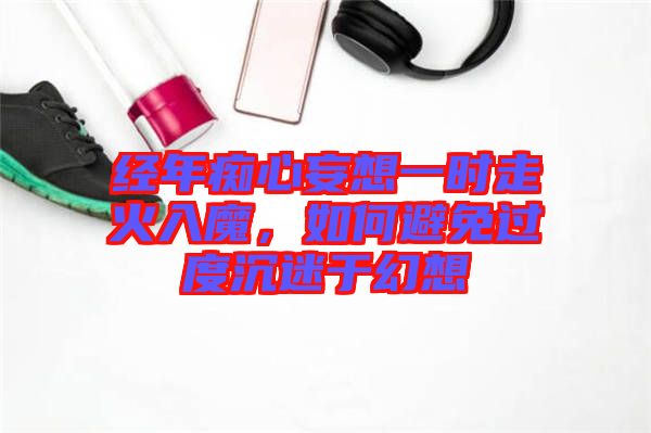 經(jīng)年癡心妄想一時走火入魔，如何避免過度沉迷于幻想