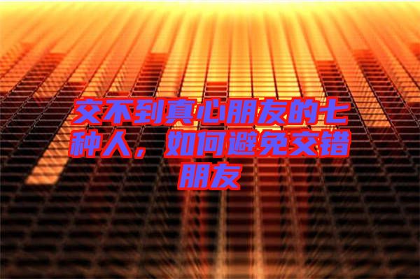 交不到真心朋友的七種人，如何避免交錯朋友