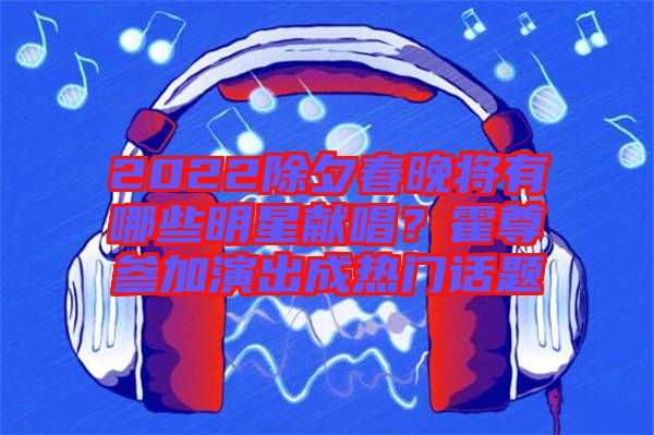 2022除夕春晚將有哪些明星獻(xiàn)唱？霍尊參加演出成熱門話題