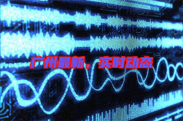廣州最新，實時動態(tài)
