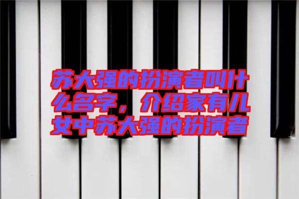 蘇大強的扮演者叫什么名字，介紹家有兒女中蘇大強的扮演者