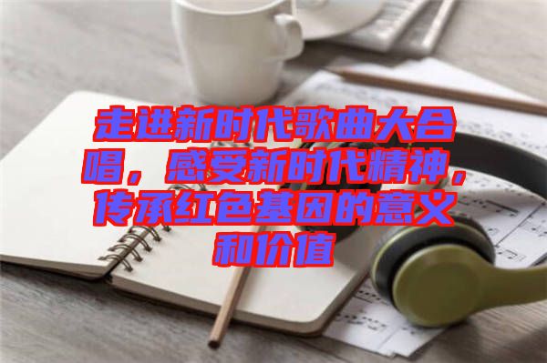 走進(jìn)新時代歌曲大合唱，感受新時代精神，傳承紅色基因的意義和價值