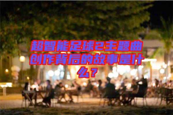 超智能足球2主題曲創(chuàng)作背后的故事是什么？