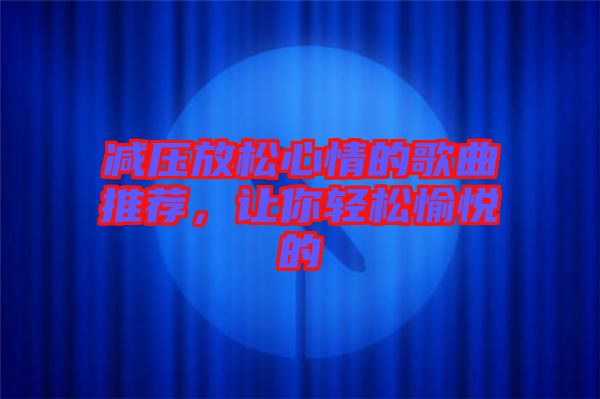 減壓放松心情的歌曲推薦，讓你輕松愉悅的