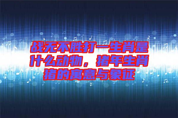 戰(zhàn)無(wú)不勝打一生肖是什么動(dòng)物，豬年生肖豬的寓意與象征
